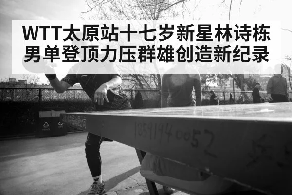 WTT太原站十七岁新星林诗栋男单登顶力压群雄创造新纪录