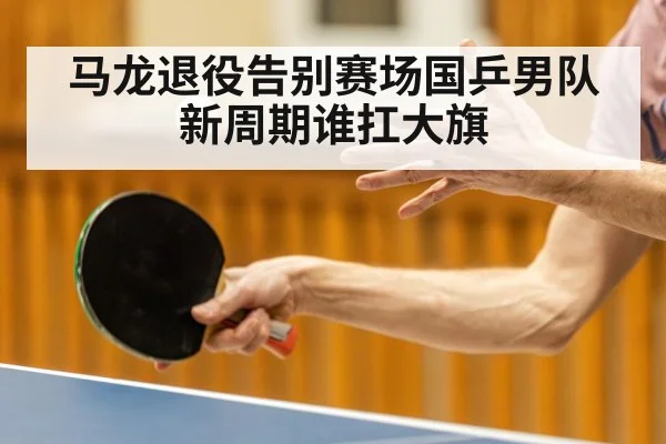 马龙退役告别赛场国乒男队新周期谁扛大旗